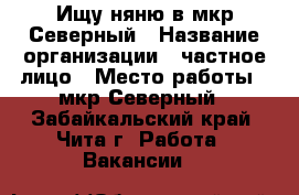 Ищу няню в мкр,Северный › Название организации ­ частное лицо › Место работы ­ мкр Северный - Забайкальский край, Чита г. Работа » Вакансии   